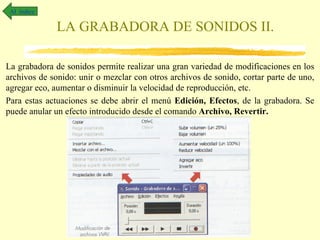 Al índice

              LA GRABADORA DE SONIDOS II.

La grabadora de sonidos permite realizar una gran variedad de modificaciones en los
archivos de sonido: unir o mezclar con otros archivos de sonido, cortar parte de uno,
agregar eco, aumentar o disminuir la velocidad de reproducción, etc.
Para estas actuaciones se debe abrir el menú Edición, Efectos, de la grabadora. Se
puede anular un efecto introducido desde el comando Archivo, Revertir.
 