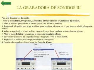 Al índice

                 LA GRABADORA DE SONIDOS III

Para unir dos archivos de sonido.
• Abrir el menú Inicio, Programas, Accesorios, Entretenimiento y Grabadora de sonidos.
2. Abrir el archivo que contiene el sonido que se va a utilizar como base.
3. Reproducir el sonido que se va a utilizar para averiguar el punto en el que interesa añadir el segundo
archivo.
4. Volver a reproducir el primer archivo y detenerlo en el lugar en el que se desee insertar el otro.
5. Abrir el menú Edición y seleccionar la opción de Insertar archivo.
6. Seleccionar el archivo del segundo sonido y hacer clic sobre el botón Abrir.
7. Reproducir el archivo para comprobar el efecto conseguido.
8. Guardar el resultado mediante la opción Guardar Como.
 