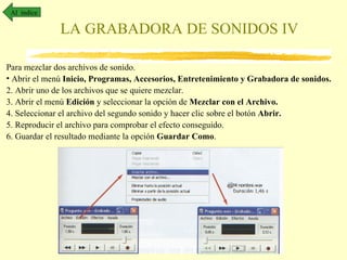 Al índice

              LA GRABADORA DE SONIDOS IV

Para mezclar dos archivos de sonido.
• Abrir el menú Inicio, Programas, Accesorios, Entretenimiento y Grabadora de sonidos.
2. Abrir uno de los archivos que se quiere mezclar.
3. Abrir el menú Edición y seleccionar la opción de Mezclar con el Archivo.
4. Seleccionar el archivo del segundo sonido y hacer clic sobre el botón Abrir.
5. Reproducir el archivo para comprobar el efecto conseguido.
6. Guardar el resultado mediante la opción Guardar Como.
 