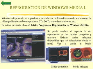 Al índice

         REPRODUCTOR DE WINDOWS MEDIA I.

Windows dispone de un reproductor de archivos multimedia tanto de audio como de
vídeo pudiendo también reproducir CD, DVD, sintonizar emisoras, etc.
Se activa mediante el menú Inicio, Programas, Reproductor de Windows Media.

                                        Se puede cambiar el aspecto de del
                                        reproductor en dos modos: completo y
                                        máscara. Existen varias máscaras
                                        disponibles que se seleccionan desde el
                                        menú     Ver o desde el botón
                                        correspondiente




                                           Modo completo      Modo máscara
 