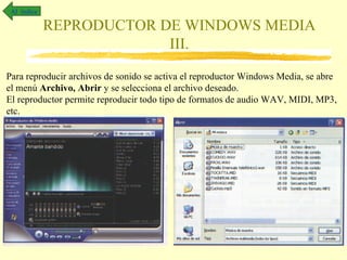 Al índice

             REPRODUCTOR DE WINDOWS MEDIA
                          III.
Para reproducir archivos de sonido se activa el reproductor Windows Media, se abre
el menú Archivo, Abrir y se selecciona el archivo deseado.
El reproductor permite reproducir todo tipo de formatos de audio WAV, MIDI, MP3,
etc.
 