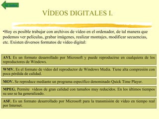 Al índice

                       VÍDEOS DIGITALES I.

•Hoy es posible trabajar con archivos de vídeo en el ordenador, de tal manera que
podemos ver películas, grabar imágenes, realizar montajes, modificar secuencias,
etc. Existen diversos formatos de vídeo digital:


AVI. Es un formato desarrollado por Microsoft y puede reproducirse en cualquiera de los
reproductores de Windows.
WMV. Es el formato de vídeo del reproductor de Windows Media. Tiene alta compresión con
poca pérdida de calidad.

MOV. Se reproduce mediante un programa específico denominado Quick Time Player.
MPEG. Permite vídeos de gran calidad con tamaños muy reducidos. En los últimos tiempos
su uso se ha generalizado.
ASF. Es un formato desarrollado por Microsoft para la transmisión de vídeo en tiempo real
por Internet.
 