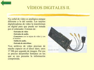 Al índice

                             VÍDEOS DIGITALES II.

      •La señal de vídeo es analógica aunque
      diferente a la del sonido. Las tarjetas
      digitalizadoras de vídeo la transforman
      en digital para que pueda ser tratada
      por el ordenador. Constan de:
            –Entradas de vídeo
            –Entradas de audio.
            –Conectores con la tarjeta de vídeo y con
            el monitor.
            –Salida de audio.
            –Entrada de micrófono.
      •Los archivos de vídeo precisan de
      mucho espacio en el disco duro, unos
      17 Mb por segundo de imagen. Por eso
      es preciso desarrollar formatos en los
      que se nos presenta la información
      comprimida.
 