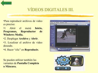 Al índice


                    VÍDEOS DIGITALES III.

•Para reproducir archivos de vídeo
es preciso:
•1 Abrir el menú Inicio,
Programas, Reproductor de
Windows Media.
•2. Desplegar Archivo y Abrir.
•3. Localizar el archivo de vídeo
deseado.
•4. Hacer “clic” en Reproducir.


Se pueden utilizar también las
variantes de Pantalla Completa
o Máscara.
 