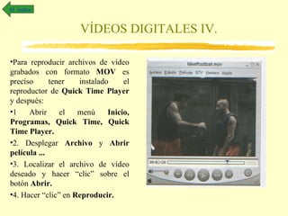 Al índice


                     VÍDEOS DIGITALES IV.

•Para reproducir archivos de vídeo
grabados con formato MOV es
preciso      tener   instalado     el
reproductor de Quick Time Player
y después:
•1    Abrir     el   menú     Inicio,
Programas, Quick Time, Quick
Time Player.
•2. Desplegar Archivo y Abrir
película ...
•3. Localizar el archivo de vídeo
deseado y hacer “clic” sobre el
botón Abrir.
•4. Hacer “clic” en Reproducir.
 