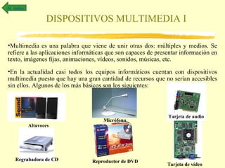 Al índice

                   DISPOSITIVOS MULTIMEDIA I

•Multimedia es una palabra que viene de unir otras dos: múltiples y medios. Se
refiere a las aplicaciones informáticas que son capaces de presentar información en
texto, imágenes fijas, animaciones, vídeos, sonidos, músicas, etc.
•En la actualidad casi todos los equipos informáticos cuentan con dispositivos
multimedia puesto que hay una gran cantidad de recursos que no serían accesibles
sin ellos. Algunos de los más básicos son los siguientes:



                                                               Tarjeta de audio
                                     Micrófono
            Altavoces




    Regrabadora de CD            Reproductor de DVD
                                                               Tarjeta de vídeo
 