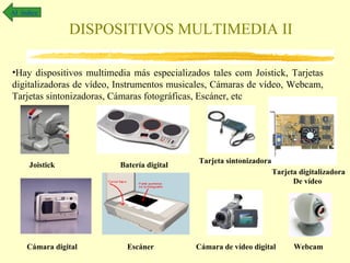 Al índice

                 DISPOSITIVOS MULTIMEDIA II

•Hay dispositivos multimedia más especializados tales com Joistick, Tarjetas
digitalizadoras de vídeo, Instrumentos musicales, Cámaras de vídeo, Webcam,
Tarjetas sintonizadoras, Cámaras fotográficas, Escáner, etc




                                             Tarjeta sintonizadora
      Joistick            Batería digital
                                                                     Tarjeta digitalizadora
                                                                           De vídeo




     Cámara digital         Escáner         Cámara de vídeo digital        Webcam
 