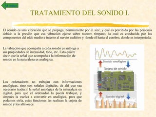 Al índice

                   TRATAMIENTO DEL SONIDO I.

El sonido es una vibración que se propaga, normalmente por el aire, y que es percibida por las personas
debido a la presión que esa vibración ejerce sobre nuestro tímpano, la cual es conducida por los
componentes del oído medio e interno al nervio auditivo y desde él hasta el cerebro, donde es interpretada.


La vibración que acompaña a cada sonido es análoga a
sus propiedades de intensidad, tono, etc. Esto quiere
decir que la señal que acompaña a la información de
sonido en la naturaleza es analógica.




Los ordenadores no trabajan con informaciones
analógicas, sino con señales digitales, de ahí que sea
necesario traducir la señal analógica de la naturaleza en
digital, para que el ordenador la pueda trabajar, y
después la vuelva a convertir en analógica, para que
podamos oírla, estas funciones las realizan la tarjeta de
sonido y los altavoces.
 