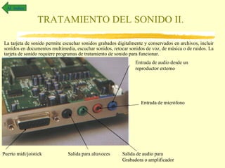 Al índice


                 TRATAMIENTO DEL SONIDO II.

La tarjeta de sonido permite escuchar sonidos grabados digitalmente y conservados en archivos, incluir
sonidos en documentos multimedia, escuchar sonidos, retocar sonidos de voz, de música o de ruidos. La
tarjeta de sonido requiere programas de tratamiento de sonido para funcionar.
                                                               Entrada de audio desde un
                                                               reproductor externo




                                                                  Entrada de micrófono




Puerto midi/joistick           Salida para altavoces     Salida de audio para
                                                         Grabadora o amplificador
 