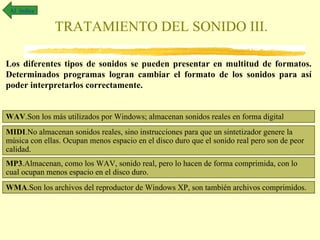 Al índice

              TRATAMIENTO DEL SONIDO III.

Los diferentes tipos de sonidos se pueden presentar en multitud de formatos.
Determinados programas logran cambiar el formato de los sonidos para así
poder interpretarlos correctamente.


WAV.Son los más utilizados por Windows; almacenan sonidos reales en forma digital
MIDI.No almacenan sonidos reales, sino instrucciones para que un sintetizador genere la
música con ellas. Ocupan menos espacio en el disco duro que el sonido real pero son de peor
calidad.
MP3.Almacenan, como los WAV, sonido real, pero lo hacen de forma comprimida, con lo
cual ocupan menos espacio en el disco duro.
WMA.Son los archivos del reproductor de Windows XP, son también archivos comprimidos.
 