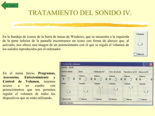 Al índice

                  TRATAMIENTO DEL SONIDO IV.


En la bandeja de iconos de la barra de tareas de Windows, que se encuentra a la izquierda
de la parte inferior de la pantalla encontramos un icono con forma de altavoz que, al
activarlo, nos ofrece una imagen de un potenciómetro con el que se regula el volumen de
los sonidos reproducidos por el ordenador.




En el menú Inicio, Programas,
Accesorios, Entretenimiento y
Control de Volumen, tenemos
acceso     a    un      cuadro     con
potenciómetros que nos permiten
regular el volumen de todos los
dispositivos que se están utilizando.
 