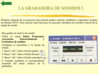 Al índice

                 LA GRABADORA DE SONIDOS I.

Windows dispone de un accesorio que permite grabar, mezclar, modificar y reproducir sonidos
en formato WAV. Para realizar estas funciones es necesario introducir los sonidos a través de la
tarjeta de sonido


Para grabar un archivo de sonido.
•Abrir el menú Inicio, Programas,
Accesorios,       Entretenimiento         y
Grabadora de sonidos.
2.Preparar el micrófono o la fuente de
sonido.
3. Hacer “clic” sobre el botón grabar
4. Hacer “clic” sobre el botón detener
5. Hacer “clic” sobre el botón reproducir
6. Guardar mediante el correspondiente
comando del menú Archivo de la
grabadora.
 