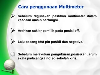 Cara penggunaan Multimeter

   Sebelum digunakan pastikan multimeter dalam
    keadaan masih berfungsi.


   Arahkan saklar pemilih pada posisi off.


   Lalu pasang test pin positif dan negative.


    Sebelum melakukan pengukuran.posisikan jarum
    skala pada angka nol (disebelah kiri).
 