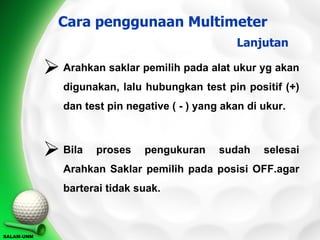 Cara penggunaan Multimeter
                                                  Lanjutan

             Arahkan saklar pemilih pada alat ukur yg akan
               digunakan, lalu hubungkan test pin positif (+)
               dan test pin negative ( - ) yang akan di ukur.



             Bila   proses    pengukuran      sudah    selesai
               Arahkan Saklar pemilih pada posisi OFF.agar
               barterai tidak suak.



SALAM-UNM
 