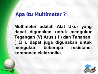 Apa itu Multimeter ?

Multimeter adalah Alat Ukur yang
dapat digunakan untuk mengukur
Tegangan (V) Arus ( I ) dan Tahanan
( Ω ). dapat juga digunakan untuk
mengukur     beberapa      resistansi
komponen elektronika.
 