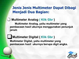 Jenis Jenis Multimeter Dapat Dibagi
   Menjadi Dua Bagian:

   Multimeter Analog ( Klik Gbr )
      Multimeter Analog, yaitu multimeter yang
  pembacaan hasil ukurnya menggunakan penunjuk
  jarum


Multimeter Digital ( multimeter)yang
 Multimeter Digital, yaitu
                           Klik Gbr

  pembacaan hasil ukurnya berupa digit angka.
 