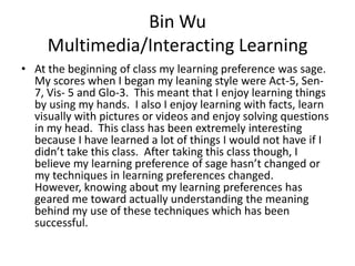 Bin Wu
     Multimedia/Interacting Learning
• At the beginning of class my learning preference was sage.
  My scores when I began my leaning style were Act-5, Sen-
  7, Vis- 5 and Glo-3. This meant that I enjoy learning things
  by using my hands. I also I enjoy learning with facts, learn
  visually with pictures or videos and enjoy solving questions
  in my head. This class has been extremely interesting
  because I have learned a lot of things I would not have if I
  didn’t take this class. After taking this class though, I
  believe my learning preference of sage hasn’t changed or
  my techniques in learning preferences changed.
  However, knowing about my learning preferences has
  geared me toward actually understanding the meaning
  behind my use of these techniques which has been
  successful.
 