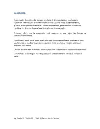 Conclusión:


En conclusión, la multimedia consiste en el uso de diversos tipos de medios para
transmitir, administrar o presentar información al usuario. Tales pueden ser texto,
gráficas, audio y video, entre otros. Presentar contenidos, generalmente usando una
combinación de texto, fotografías e ilustraciones, videos y audio.

Podemos inferir que la multimedia está presente en casi todas las formas de
comunicación humana.

La multimedia puede ser de provecho a la educación siempre y cuando esté basado en un buen
uso, tomando en cuenta al propio alumno que será el más beneficiado y es para quien están
diseñados tales medios.

Un buen resultado de la multimedia será más productivo si se consideran los intereses del alumno.

La multimedia ha tenido gran impacto y aceptación tanto en el ámbito educativo, como en el
social.




UV, facultad de PEDAGOGÍA    María del Carmen Morales Sánchez
 