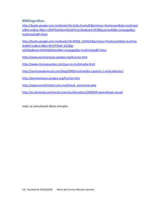 Bibliografías:
http://books.google.com.mx/books?id=2oDu1Ivotx4C&printsec=frontcover&dq=multimed
ia&hl=es&sa=X&ei=rZDXT6eHAam42wXHntyUDw&ved=0CD8QuwUwAQ#v=onepage&q=
multimedia&f=false

http://books.google.com.mx/books?id=8FNQ_tV4ihEC&printsec=frontcover&dq=multime
dia&hl=es&sa=X&ei=B5rXT9zdC-jk2QXp-
eGGDw&ved=0CDAQ6AEwAA#v=onepage&q=multimedia&f=false

http://www.peremarques.pangea.org/funcion.htm

http://www.misrespuestas.com/que-es-multimedia.html

http://centroaudiovisual.com/blog/2009/multimedia-capitulo-1-antecedentes/

http://peremarques.pangea.org/funcion.htm

http://www.escolarhitech.com.mx/hitech_pizarrones.php

http://es.shvoong.com/social-sciences/education/1849430-aprendizaje-visual/



nota: se consultaron libros virtuales.




UV, facultad de PEDAGOGÍA   María del Carmen Morales Sánchez
 