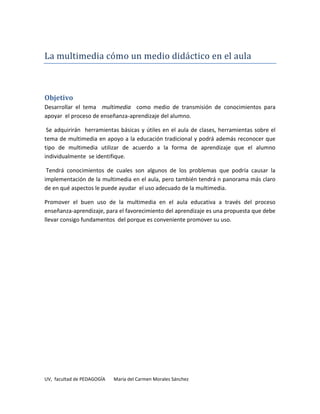 La multimedia cómo un medio didáctico en el aula



Objetivo
Desarrollar el tema multimedia como medio de transmisión de conocimientos para
apoyar el proceso de enseñanza-aprendizaje del alumno.

 Se adquirirán herramientas básicas y útiles en el aula de clases, herramientas sobre el
tema de multimedia en apoyo a la educación tradicional y podrá además reconocer que
tipo de multimedia utilizar de acuerdo a la forma de aprendizaje que el alumno
individualmente se identifique.

 Tendrá conocimientos de cuales son algunos de los problemas que podría causar la
implementación de la multimedia en el aula, pero también tendrá n panorama más claro
de en qué aspectos le puede ayudar el uso adecuado de la multimedia.

Promover el buen uso de la multimedia en el aula educativa a través del proceso
enseñanza-aprendizaje, para el favorecimiento del aprendizaje es una propuesta que debe
llevar consigo fundamentos del porque es conveniente promover su uso.




UV, facultad de PEDAGOGÍA   María del Carmen Morales Sánchez
 