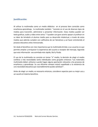 Justificación:


Al utilizar la multimedia como un medio didáctico en el proceso bien conocido como
enseñanza-aprendizaje, la multimedia también “consiste en el uso de diversos tipos de
medios para transmitir, administrar o presentar información. Estos medios pueden ser
texto graficas, audio y video entre otros.” Y pueden con gran acierto apoyar al profesor en
su labor de brindarle al alumno medio para su desarrollo intelectual, a través de estos
medios que además cumplen con calificativo de ser llamativos y así hacer entretenido el
proceso educativo antes mencionado.

Sin duda el beneficio con más importancia que la multimedia brinda a sus usuarios es que
permite ampliar y enriquecer la experiencia del usuario o receptor del mensaje, logrando
que esta información sea asimilada más rápido, fácil y fluida.

El uso de la multimedia no consiste en tomar “x” medio, la decisión de elegir el medio
conlleva a más necesidades tanto individuales como grupales entonces “Los materiales
multimedia deben utilizarse cuando hagan alguna aportación relevante a los procesos de
enseñanza y aprendizaje. Su uso eficiente siempre estará supeditado a la existencia de
una necesidad educativa que razonablemente pueda satisfacer”.

Antes de elegir un medio, es necesario entonces, considerar aspectos para su mejor uso y
así sacarle el máximo beneficio.




UV, facultad de PEDAGOGÍA   María del Carmen Morales Sánchez
 