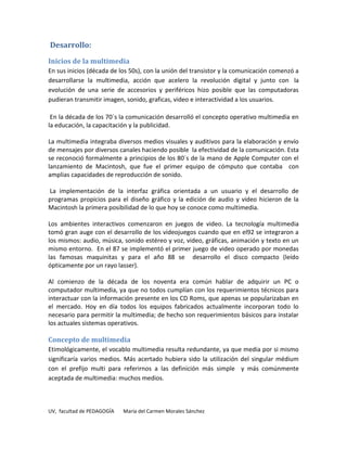 Desarrollo:

Inicios de la multimedia
En sus inicios (década de los 50s), con la unión del transistor y la comunicación comenzó a
desarrollarse la multimedia, acción que acelero la revolución digital y junto con la
evolución de una serie de accesorios y periféricos hizo posible que las computadoras
pudieran transmitir imagen, sonido, graficas, video e interactividad a los usuarios.

 En la década de los 70´s la comunicación desarrolló el concepto operativo multimedia en
la educación, la capacitación y la publicidad.

La multimedia integraba diversos medios visuales y auditivos para la elaboración y envío
de mensajes por diversos canales haciendo posible la efectividad de la comunicación. Esta
se reconoció formalmente a principios de los 80´s de la mano de Apple Computer con el
lanzamiento de Macintosh, que fue el primer equipo de cómputo que contaba con
amplias capacidades de reproducción de sonido.

La implementación de la interfaz gráfica orientada a un usuario y el desarrollo de
programas propicios para el diseño gráfico y la edición de audio y video hicieron de la
Macintosh la primera posibilidad de lo que hoy se conoce como multimedia.

Los ambientes interactivos comenzaron en juegos de video. La tecnología multimedia
tomó gran auge con el desarrollo de los videojuegos cuando que en el92 se integraron a
los mismos: audio, música, sonido estéreo y voz, video, gráficas, animación y texto en un
mismo entorno. En el 87 se implementó el primer juego de video operado por monedas
las famosas maquinitas y para el año 88 se desarrollo el disco compacto (leído
ópticamente por un rayo lasser).

Al comienzo de la década de los noventa era común hablar de adquirir un PC o
computador multimedia, ya que no todos cumplían con los requerimientos técnicos para
interactuar con la información presente en los CD Roms, que apenas se popularizaban en
el mercado. Hoy en día todos los equipos fabricados actualmente incorporan todo lo
necesario para permitir la multimedia; de hecho son requerimientos básicos para instalar
los actuales sistemas operativos.

Concepto de multimedia
Etimológicamente, el vocablo multimedia resulta redundante, ya que media por si mismo
significaría varios medios. Más acertado hubiera sido la utilización del singular médium
con el prefijo multi para referirnos a las definición más simple y más comúnmente
aceptada de multimedia: muchos medios.



UV, facultad de PEDAGOGÍA   María del Carmen Morales Sánchez
 