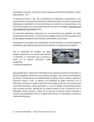 aprendizaje a través de sus diversos medios expuestos anteriormente,(imágenes, videos,
audio, graficas… etc.)

Un ejemplo de esto es que “con la introducción de televisores, computadoras y mas
recientemente de los pizarrones electrónicos interactivos (PEI) en el aula, los procesos de
alfabetización tradicionales se han transformado en relación con los documentos y las
practicas de lengua oral y escrita favorecida por las nuevas tecnologías”.(educación para
una sociedad del conocimiento, p.61)

Los pizarrones electrónicos interactivos son una herramienta que posibilita una mejor
comprensión la información en el aula de clases. Apoya las clases al hacer las experiencias
de aprendizaje verdaderamente divertidas y estimulantes a los alumnos.

Al combinarse con el poder de la computadora y la internet ofrece un mundo increíble de
posibilidades, que captará la atención de los estudiantes o cualquier tipo de audiencia.


Con la creatividad del profesor las clases
pueden convertirse en un evento más dinámico
e interactivo, la información que se procesa a
través de un pizarrón electrónico puede
compartirse
a través de la plataforma .



Otro ejemplo de las aplicaciones multimedia a la que estamos comúnmente expuestos, es
de las enciclopedias electrónicas, que podemos descargar para nuestras computadoras.
Se trata de información que es complementada con dibujos, videos y sonido, y además se
presentan enlaces o links .es además una posibilidad de poder interactuar con la
información, de tomar un papel activo frente al contenido, a todo esto se le conoce como
multimedia interactiva y puede representar a su vez un enfoque constructivista, porque
que el alumno es quien aprende de sus propios proyectos y de su interacción con el
ordenador, siendo necesario la figura de un guía que le permita extraer conceptos y
nociones Esta posibilidad de tomar un papel activo frente a la información se denomina
multimedia interactiva.




UV, facultad de PEDAGOGÍA   María del Carmen Morales Sánchez
 