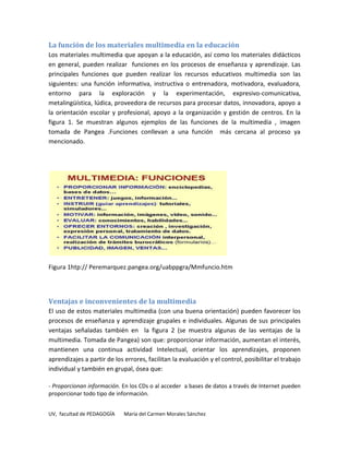 La función de los materiales multimedia en la educación
Los materiales multimedia que apoyan a la educación, así como los materiales didácticos
en general, pueden realizar funciones en los procesos de enseñanza y aprendizaje. Las
principales funciones que pueden realizar los recursos educativos multimedia son las
siguientes: una función informativa, instructiva o entrenadora, motivadora, evaluadora,
entorno para la exploración y la experimentación, expresivo-comunicativa,
metalingüística, lúdica, proveedora de recursos para procesar datos, innovadora, apoyo a
la orientación escolar y profesional, apoyo a la organización y gestión de centros. En la
figura 1. Se muestran algunos ejemplos de las funciones de la multimedia , imagen
tomada de Pangea .Funciones conllevan a una función más cercana al proceso ya
mencionado.




Figura 1htp:// Peremarquez.pangea.org/uabppgra/Mmfuncio.htm




Ventajas e inconvenientes de la multimedia
El uso de estos materiales multimedia (con una buena orientación) pueden favorecer los
procesos de enseñanza y aprendizaje grupales e individuales. Algunas de sus principales
ventajas señaladas también en la figura 2 (se muestra algunas de las ventajas de la
multimedia. Tomada de Pangea) son que: proporcionar información, aumentan el interés,
mantienen una continua actividad Intelectual, orientar los aprendizajes, proponen
aprendizajes a partir de los errores, facilitan la evaluación y el control, posibilitar el trabajo
individual y también en grupal, ósea que:

- Proporcionan información. En los CDs o al acceder a bases de datos a través de Internet pueden
proporcionar todo tipo de información.


UV, facultad de PEDAGOGÍA    María del Carmen Morales Sánchez
 