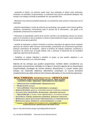 - aumentan el interés. Los alumnos suelen estar muy motivados al utilizar estos materiales,
incitando a la actividad y al pensamiento. La motivación hace que los estudiantes dediquen más
tiempo a sus trabajos creciendo la posibilidad de que aprendan más.

- Mantienen una continua actividad intelectual. Los estudiantes están activos al interactuar con el
ordenador.

- Orientan aprendizajes a través de entornos de aprendizaje, que pueden incluir buenos gráficos
dinámicos, simulaciones, herramientas para el proceso de la información... que guíen a los
estudiantes y favorezcan la comprensión.

- Promueven un aprendizaje a partir de los errores permite a los estudiantes conocer sus errores
justo en el momento en que se producen y ofrece la oportunidad de ensayar nuevas respuestas o
formas de actuar para superarlos.

- Facilitan la evaluación y control. Al facilitar la práctica sistemática de algunos temas mediante
ejercicios de refuerzo sobre técnicas instrumentales, presentación de conocimientos generales,
prácticas sistemáticas de ortografía..., liberan al profesor de trabajos repetitivos, monótonos y
rutinarios, de manera que se puede dedicar más a estimular el desarrollo de las facultades
cognitivas superiores de los alumnos.

- Posibilitan un trabajo Individual y también en grupo, ya que pueden adaptarse a sus
conocimientos previos y a su ritmo de trabajo.

Además de las ventajas que pueden proporcionar, también deben considerarse sus
potenciales inconvenientes señalados en la figura 3 (muestra algunas de sus desventajas)
(superficialidad, estrategias de mínimo esfuerzo, distracciones...) y poner medios para
soslayar Los materiales didácticos informáticos constituyen un recurso formativo
complementario que debe utilizarse de la manera adecuada y en los momentos oportunos.




figura 2. Htp://peremarques.pangea.org/uabppgra/Mmventaj.htm


UV, facultad de PEDAGOGÍA    María del Carmen Morales Sánchez
 
