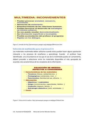 Figura 3, tomado de htp://peremarquez.pangea.org/uabppgra/Mminconv.htm

Selección de multimedia para el proceso E-A
Los materiales multimedia deben utilizarse cuando estos puedan hacer alguna aportación
relevante a los procesos de enseñanza y aprendizaje. Cuando el profesor haya
identificado una circunstancia en las que el uso de la multimedia pueda ser conveniente,
deberá proceder a seleccionar entre los materiales disponibles el más apropiado de
acuerdo a las características de los receptores de la información.




Figura 4. Selección de medios. http:/peremarques.pangea.or/uabppgra/Didsele.htm




UV, facultad de PEDAGOGÍA      María del Carmen Morales Sánchez
 