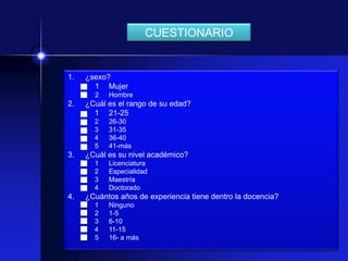 CUESTIONARIO


1.   ¿sexo?
       1 Mujer
       2   Hombre
2.   ¿Cuál es el rango de su edad?
       1 21-25
       2   26-30
       3   31-35
       4   36-40
       5   41-más
3.   ¿Cuál es su nivel académico?
       1   Licenciatura
       2   Especialidad
       3   Maestría
       4   Doctorado
4.   ¿Cuántos años de experiencia tiene dentro la docencia?
       1   Ninguno
       2   1-5
       3   6-10
       4   11-15
       5   16- a más
 