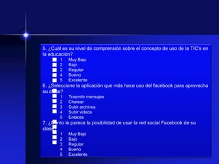 5. ¿Cuál es su nivel de comprensión sobre el concepto de uso de la TIC's en
la educación?
       1   Muy Bajo
       2   Bajo
       3   Regular
       4   Bueno
       5   Excelente
6. ¿Seleccione la aplicación que más hace uso del facebook para aprovecha
su clase?
       1   Trasmitir mensajes
       2   Chatear
       3   Subir archivos
       4   Subir videos
       5   Enlaces
7. ¿Cómo le parece la posibilidad de usar la red social Facebook de su
clase?
       1   Muy Bajo
       2   Bajo
       3   Regular
       4   Bueno
       5   Excelente
 