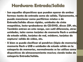 Hardware: Entrada/Salida
• Son aquellos dispositivos que pueden operar de ambas
  formas: tanto de entrada como de salida. Típicamente, se
  puede mencionar como periféricos mixtos o de
  Entrada/Salida: discos rígidos, unidades de cinta
  magnética, lecto-grabadoras de CD/DVD, discos ZIP, etc.
  También entran en este rango, con sutil diferencia, otras
  unidades, tales como: tarjetas de memoria flash o unidad
  de estado solido, tarjetas de red, módems, tarjetas de
  captura/ salida de video, etc.
• Si bien se puede clasificar al pendrive (lápiz de memoria),
  memoria flash o USB o unidades de estado solido en la
  categoría de memorias, normalmente se los utiliza como
  dispositivos de almacenamiento masivo; siendo todos de
  categoría Entrada/Salida.
 