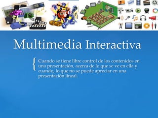 Multimedia Interactiva
   {   Cuando se tiene libre control de los contenidos en
       una presentación, acerca de lo que se ve en ella y
       cuando, lo que no se puede apreciar en una
       presentación lineal.
 