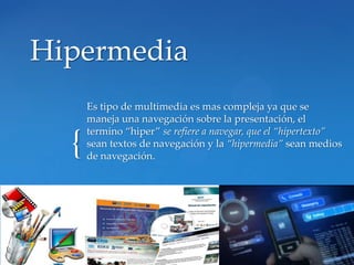 Hipermedia
      Es tipo de multimedia es mas compleja ya que se
      maneja una navegación sobre la presentación, el
      termino “hiper” se refiere a navegar, que el “hipertexto”
  {   sean textos de navegación y la “hipermedia” sean medios
      de navegación.
 