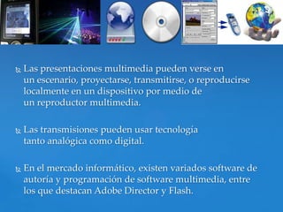    Las presentaciones multimedia pueden verse en
    un escenario, proyectarse, transmitirse, o reproducirse
    localmente en un dispositivo por medio de
    un reproductor multimedia.

   Las transmisiones pueden usar tecnología
    tanto analógica como digital.

   En el mercado informático, existen variados software de
    autoría y programación de software multimedia, entre
    los que destacan Adobe Director y Flash.
 