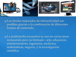    Los niveles mejorados de interactividad son
    posibles gracias a la combinación de diferentes
    formas de contenido.

   La multimedia encuentra su uso en varias áreas
    incluyendo pero no limitado : arte, educación,
    entretenimiento, ingeniería, medicina,
    matemáticas, negocio, y la investigación
    científica.
 