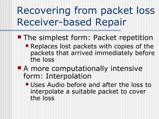 Recovering from packet loss
Receiver-based Repair
   The simplest form: Packet repetition
       Replaces lost packets with copies of the
        packets that arrived immediately before
        the loss
   A more computationally intensive
    form: Interpolation
       Uses Audio before and after the loss to
        interpolate a suitable packet to cover
        the loss
 