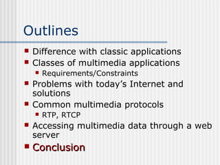 Outlines
   Difference with classic applications
   Classes of multimedia applications
       Requirements/Constraints
   Problems with today’s Internet and
    solutions
   Common multimedia protocols
       RTP, RTCP
   Accessing multimedia data through a web
    server
   Conclusion
 