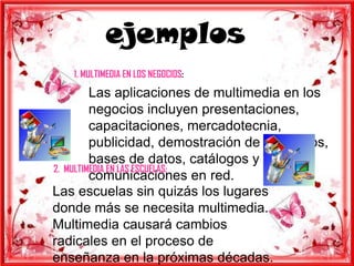 ejemplos
   1. MULTIMEDIA EN LOS NEGOCIOS:
         Las aplicaciones de multimedia en los
         negocios incluyen presentaciones,
         capacitaciones, mercadotecnia,
         publicidad, demostración de productos,
         bases de datos, catálogos y
2. MULTIMEDIA EN LAS ESCUELAS:
         comunicaciones en red.
Las escuelas sin quizás los lugares
donde más se necesita multimedia.
Multimedia causará cambios
radicales en el proceso de
enseñanza en la próximas décadas.
 