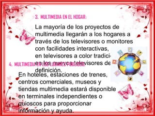 3. MULTIMEDIA EN EL HOGAR:
             La mayoría de los proyectos de
             multimedia llegarán a los hogares a
             través de los televisores o monitores
             con facilidades interactivas, ya sea
             en televisores a color tradicionales o
4. MULTIMEDIAen LOS LUGARES PUBLICOS:
              EN los nuevos televisores de alta
             definición.
    En hoteles, estaciones de trenes,
    centros comerciales, museos y
    tiendas multimedia estará disponible
    en terminales independientes o
    quioscos para proporcionar
    información y ayuda.
 