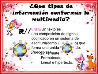 ¿Que tipos de
información conforman la
      multimedia?

 R// una composición de signos
       1. TEXTO: Un texto es

       codificado en un sistema de
       escritura(como un alfabeto) que
       forma una unidad de sentido.
       Pueden ser:
       -    Sin formatear.
       -     Formateado.
       -     Lineal e hipertexto.
 