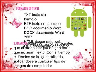FORMATOS DE TEXTO:
         TXT texto sin
         formato
         RTF texto enriquecido
         DOC documento Word
         DOCX documento Word
         2007
         HTML documento web
2. GRAFICOS: Representaciones visuales
         ODT documento openoffice
que el ordenador puede generar
que no sean texto. Con el tiempo,
el término se ha generalizado,
aplicándose a cualquier tipo de
imagen de computador.
 