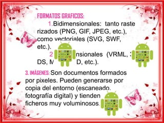 FORMATOS GRAFICOS:
        1.Bidimensionales: tanto raste
    rizados (PNG, GIF, JPEG, etc.),
    como vectoriales (SVG, SWF,
    etc.).
         2.Tridimensionales (VRML, 3
    DS, MAX, W3D, etc.).
3. IMÁGENES: Son documentos formados
por pixeles. Pueden generarse por
copia del entorno (escaneado,
fotografía digital) y tienden a ser
ficheros muy voluminosos.
 