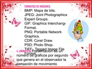 FORMATOS DE IMÁGENES:
       BMP: Mapa de bits.
       JPEG: Joint Photographics
       Expert Groups.
       GIF: Graphics Interchange
       Format.
       PNG: Portable Network
       Graphics.
       CDR: Corel Draw.
       PSD: Photo Shop.
       TIFF: Tagged Image File
4. ANIMACIÓN: Presentación de un
       Format.
número de gráficos por segundo
que genera en el observador la
sensación de movimiento.
 