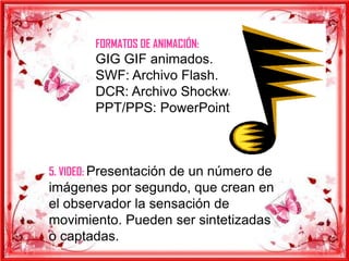 FORMATOS DE ANIMACIÓN:
       GIG GIF animados.
       SWF: Archivo Flash.
       DCR: Archivo Shockware.
       PPT/PPS: PowerPoint.



5. VIDEO: Presentación de un número de
imágenes por segundo, que crean en
el observador la sensación de
movimiento. Pueden ser sintetizadas
o captadas.
 