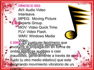 FORMATOS DE VIDEO:
       AVI: Audio Video
       Interleave.
       MPEG: Moving Picture
       Experts Group.
       MOV: Video Quick Time.
       FLV: Video Flash.
       WMV: Windows Media
       Video.
6. SONIDO: Es cualquier fenómeno que
       ASF: Advanced Streaming
involucre la propagación en forma de
       Format.
ondas elásticas audibles o casi
       VOV: Video DVD.
inaudibles, generalmente a través de un
fluido (u otro medio elástico) que este
generando movimiento vibratorio de un
cuerpo.
 