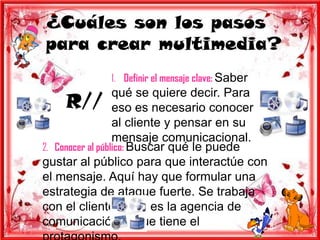 ¿Cuáles son los pasos
para crear multimedia?
             1. Definir el mensaje clave: Saber
                  qué se quiere decir. Para
     R// eso es necesario conocer
                  al cliente y pensar en su
                  mensaje comunicacional.
2. Conocer al público: Buscar qué le puede
gustar al público para que interactúe con
el mensaje. Aquí hay que formular una
estrategia de ataque fuerte. Se trabaja
con el cliente, pero es la agencia de
comunicación la que tiene el
 