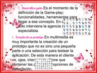 3. Desarrollo o guión: Es el momento de la
    definición de la Game-play:
    funcionalidades, herramientas para
    llegar a ese concepto. En esta etapa
    sólo interviene la agencia que es la
    especialista.
4. Creación de un prototipo: En multimedia es
muy importante la creación de un
prototipo que no es sino una pequeña
parte o una selección para testear la
aplicación. De esta manera el cliente
ve, ojea, interactúa… Tiene que
contener las principales opciones de
navegación.
 