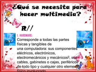 ¿Qué se necesita para
  hacer multimedia?

    R//
 1. HARDWARE:
 Corresponde a todas las partes
 físicas y tangibles de
 una computadora: sus componentes
 eléctricos, electrónicos,
 electromecánicos y mecánicos[], sus
 cables, gabinetes o cajas, periféricos
 de todo tipo y cualquier otro elemento
 
